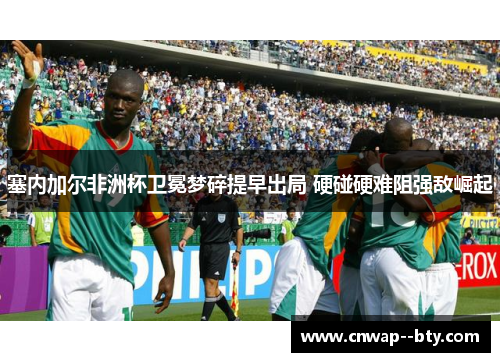 塞内加尔非洲杯卫冕梦碎提早出局 硬碰硬难阻强敌崛起