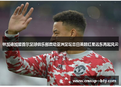 林加德加盟首尔足球俱乐部震动亚洲足坛昔日英超红星远东再起风云 林加德加盟首尔足球俱乐部震动亚洲足坛昔日英超红星远东再起风云